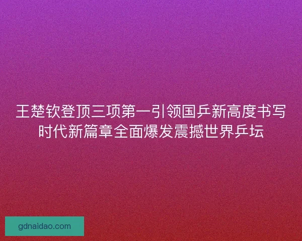 王楚钦登顶三项第一引领国乒新高度书写时代新篇章全面爆发震撼世界乒坛