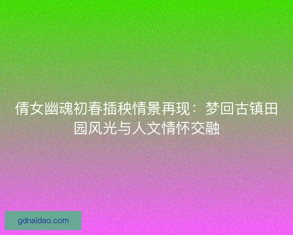 倩女幽魂初春插秧情景再现：梦回古镇田园风光与人文情怀交融