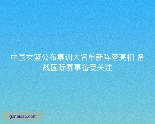 中国女篮公布集训大名单新阵容亮相 备战国际赛事备受关注
