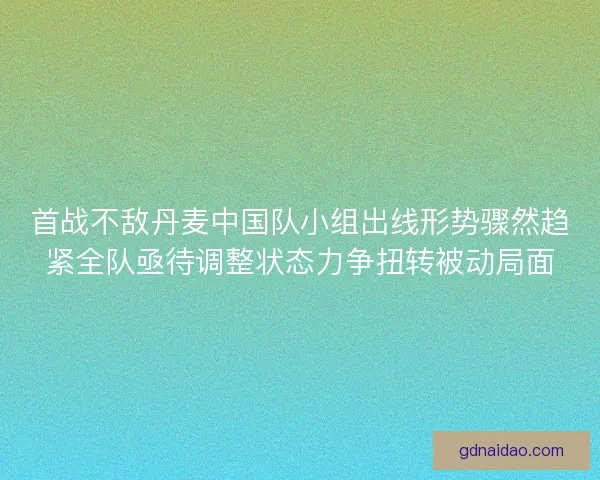 首战不敌丹麦中国队小组出线形势骤然趋紧全队亟待调整状态力争扭转被动局面