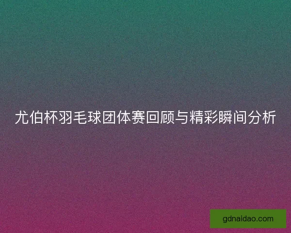 尤伯杯羽毛球团体赛回顾与精彩瞬间分析