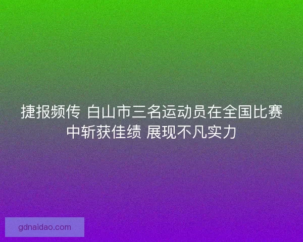 捷报频传 白山市三名运动员在全国比赛中斩获佳绩 展现不凡实力