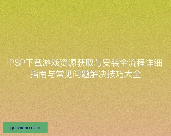 PSP下载游戏资源获取与安装全流程详细指南与常见问题解决技巧大全