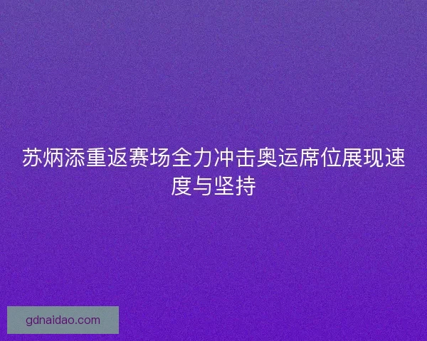 苏炳添重返赛场全力冲击奥运席位展现速度与坚持 苏炳添重返赛场全力冲击奥运席位展现速度与坚持